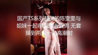 国产TS系列超美的陈雯雯与姐妹一起前后夹击直男 无套操到两人一起高潮射