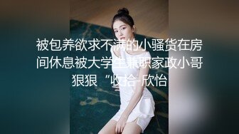 被包养欲求不满的小骚货在房间休息被大学生兼职家政小哥狠狠“收拾-欣怡