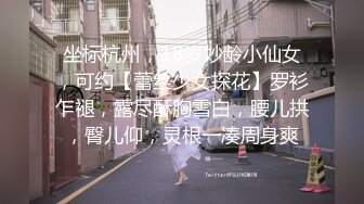 坐标杭州，18岁妙龄小仙女，可约【蕾丝少女探花】罗衫乍褪，露尽酥胸雪白，腰儿拱，臀儿仰，灵根一凑周身爽