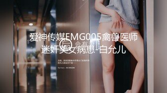 爱神传媒EMG005禽兽医师迷奸美女病患-白允儿