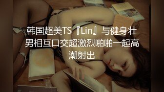 韩国超美TS『Lin』与健身壮男相互口交超激烈啪啪一起高潮射出