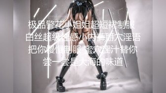 极品警花小姐姐超短裙制服 白丝超级性感小内裤掰穴淫语把你慢慢制服 蜜穴淫汁替你尝一尝是大海的味道