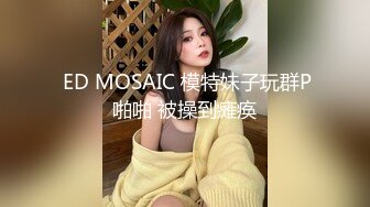  ED MOSAIC 模特妹子玩群P啪啪 被操到瘫痪