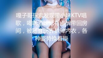 嘎子哥探索发现带小妹KTV唱歌，喝喝酒妹纸有点醉带回房间，被随意玩弄扒掉内衣，各种姿势换着操