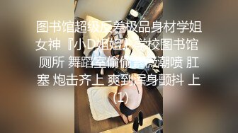 图书馆超级反差极品身材学姐女神『小D姐姐』学校图书馆 厕所 舞蹈室偷偷紫薇潮喷 肛塞 炮击齐上 爽到浑身颤抖 上 (1)