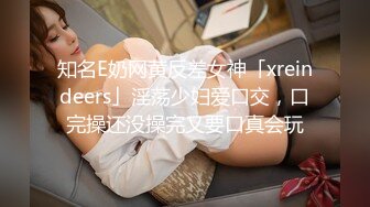 知名E奶网黄反差女神「xreindeers」淫荡少妇爱口交，口完操还没操完又要口真会玩