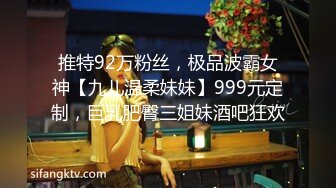 推特92万粉丝，极品波霸女神【九儿温柔妹妹】999元定制，巨乳肥臀三姐妹酒吧狂欢