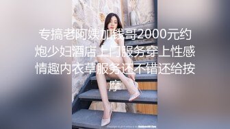 专搞老阿姨加钱哥2000元约炮少妇酒店上门服务穿上性感情趣内衣草服务还不错还给按摩