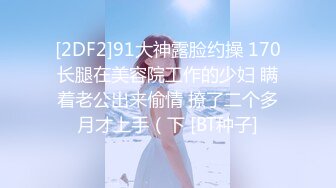 [2DF2]91大神露脸约操 170长腿在美容院工作的少妇 瞒着老公出来偷情 撩了二个多月才上手（下 [BT种子]