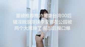   重磅推荐推特淫妻台湾00后骚淫贱浪淫妹李安娜在公园被两个大屌操了 前怼后操口爆