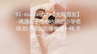 91-xuxuanrui-【全网首发】-偶遇孩子性感水嫩的小学老师,奶子坚挺的像蜜桃一样,干完一次又一次！