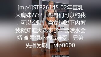 [mp4]STP26145 02年巨乳大胸妹????：哥哥们可以约我，可以空降。当女神脱下内裤我就知道大戏来了，会喷水会娇喘 看得鸡鸡贼难受、兄弟先撸为敬！ vip0600