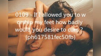 0109 - If I allowed you to worship my feet how badly would you desire to cum？ (ph617581fec50fb)