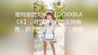 推特原创大神，【OOXXBLACK】，好骚啊，气质女神胸推，奶子都要被捏爆了，劲爆刺激推荐