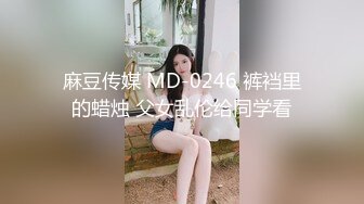 麻豆传媒 MD-0246 裤裆里的蜡烛 父女乱伦给同学看