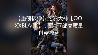 【重磅核弹】约啪大神【OOXXBLACK】，最新7部高质量付费福利