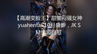 【高潮变脸王】甜美闷骚女神 yuahentai 10月最新，JK SM情趣自慰