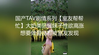 国产TAV剧情系列【室友帮帮忙】大奶美丽骚妹子性欲高涨想要做爱自慰被室友发现