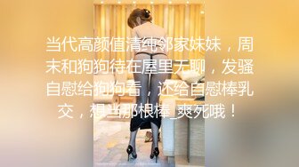 当代高颜值清纯邻家妹妹，周末和狗狗待在屋里无聊，发骚自慰给狗狗看，还给自慰棒乳交，想当那根棒_爽死哦！