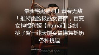 ❤️最新宅男福利！青春无敌！推特露脸极品女菩萨，百变女神福利姬【nainai】定制，桃子臀一线天馒头逼裸舞摇奶各种挑逗