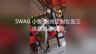 SWAG 小鱼-粉丝定制女友三次高潮 李晓雨