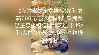 《女神嫩妹足交控?必备》最新666元电报群福利~珠海美腿玉足小姐姐推特网红【LISA】私拍~龟责榨精裸足丝袜推油精射